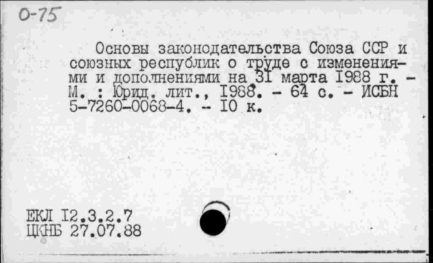 ﻿0-75
Основы законодательства Союза ССР и союзных республик о труде с изменениями и дополнениями на 31 марта 1988 г. М. : Юрид. лит., 1985. - 64 о. - ИСБН 5-7260-0068-4. - 10 к.
ЕЮ! 12.3.2.7
ЩЖ 27.07.88